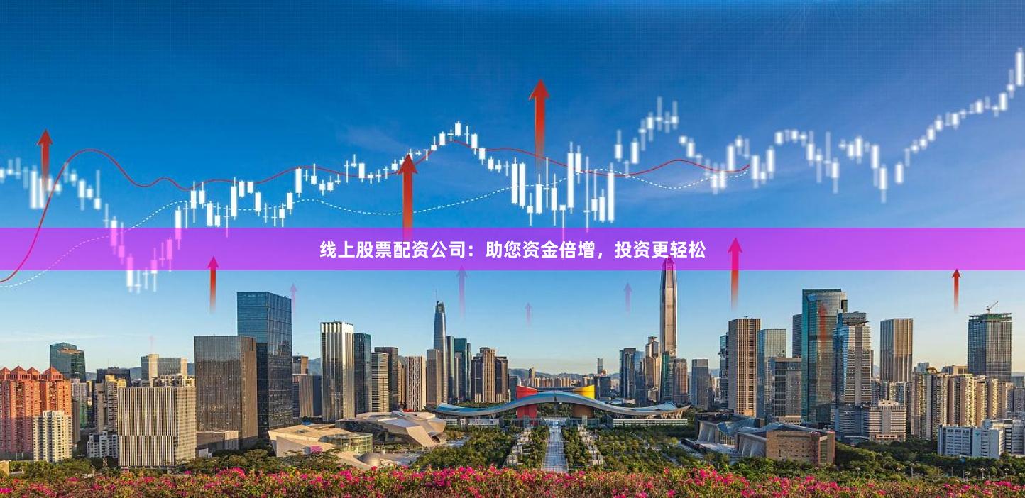 线上股票配资公司：助您资金倍增，投资更轻松