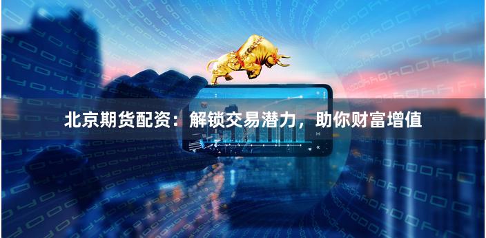 北京期货配资：解锁交易潜力，助你财富增值