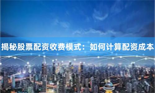 揭秘股票配资收费模式：如何计算配资成本